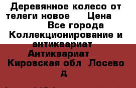 Деревянное колесо от телеги новое . › Цена ­ 4 000 - Все города Коллекционирование и антиквариат » Антиквариат   . Кировская обл.,Лосево д.